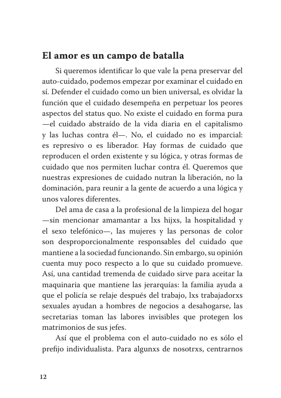 El amor es un campo de batalla  Si queremos identificar lo que vale la pena preservar del auto-cuidado, podemos empezar por examinar el cuidado en si. Defender el cuidado como un bien universal, es olvidar la funcién que el cuidado desempenia en perpetuar los peores aspectos del status quo. No existe el cuidado en forma pura —el cuidado abstraido de la vida diaria en el capitalismo ¥ las luchas contra él—. No, el cuidado no es imparcial es represivo o es liberador. Hay formas de cuidado que reproducen el orden existente y su légica, y otras formas de cuidado que nos permiten luchar contra él. Queremos que nuestras expresiones de cuidado nutran la liberacién, no la dominacién, para reunir a la gente de acuerdo a una légica y unos valores diferentes.  Del ama de casa a la profesional de la limpieza del hogar —sin mencionar amamantar a Ixs hijxs, la hospitalidad y el sexo telefénico—, las mujeres y las personas de color son desproporcionalmente responsables del cuidado que mantienea la sociedad funcionando. Sin embargo, su opinién cuenta muy poco respecto a lo que su cuidado promueve. Asi, una cantidad tremenda de cuidado sirve para aceitar la maquinaria que mantiene las jerarquias: la familia ayuda a que el policia se relaje después del trabajo, Ixs trabajadorxs sexuales ayudan a hombres de negocios a desahogarse, las secretarias toman las labores invisibles que protegen los matrimonios de sus jefes.  Asi que el problema con el auto-cuidado no es s6lo el prefijo individualista. Para algunxs de nosotrxs, centrarnos  12 